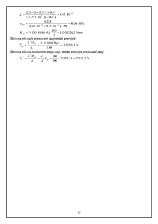 11
12
29
2
1047.8
)6,01(102153,3
6,0)13,3()13,3( 



i
MPap 86,88
150)1016,91047,8(
235,0
1212min 

 
NmmMop 2,11300326
2
180
1,086,8814130 
Obimna sila koja presovani spoj može prenijeti:
N
d
M
F
op
op 18,125559
180
2,1130032622
2





Obimna sila na podionom krugu koju može prenijeti presovani spoj:
NF
d
d
d
M
F op
opI
o 5,7533518,125559
300
1802 2



 
