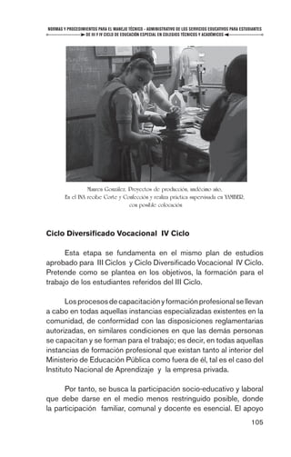 NORMAS Y PROCEDIMIENTOS PARA EL MANEJO TÉCNICO - ADMINISTRATIVO DE LOS SERVICIOS EDUCATIVOS PARA ESTUDIANTES
                  DE III Y IV CICLO DE EDUCACIÓN ESPECIAL EN COLEGIOS TÉCNICOS Y ACADÉMICOS




                  Mauren González. Proyectos de producción, undécimo año,
        En el INA recibe Corte y Confección y realiza práctica supervisada en YAMBER,
                                   con posible colocación



Ciclo Diversiﬁcado Vocacional IV Ciclo

      Esta etapa se fundamenta en el mismo plan de estudios
aprobado para III Ciclos y Ciclo Diversiﬁcado Vocacional IV Ciclo.
Pretende como se plantea en los objetivos, la formación para el
trabajo de los estudiantes referidos del III Ciclo.

       Los procesos de capacitación y formación profesional se llevan
a cabo en todas aquellas instancias especializadas existentes en la
comunidad, de conformidad con las disposiciones reglamentarias
autorizadas, en similares condiciones en que las demás personas
se capacitan y se forman para el trabajo; es decir, en todas aquellas
instancias de formación profesional que existan tanto al interior del
Ministerio de Educación Pública como fuera de él, tal es el caso del
Instituto Nacional de Aprendizaje y la empresa privada.

      Por tanto, se busca la participación socio-educativo y laboral
que debe darse en el medio menos restringuido posible, donde
la participación familiar, comunal y docente es esencial. El apoyo
                                                                                                      105
 