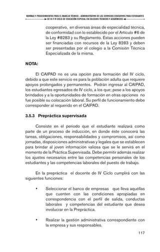 NORMAS Y PROCEDIMIENTOS PARA EL MANEJO TÉCNICO - ADMINISTRATIVO DE LOS SERVICIOS EDUCATIVOS PARA ESTUDIANTES
                  DE III Y IV CICLO DE EDUCACIÓN ESPECIAL EN COLEGIOS TÉCNICOS Y ACADÉMICOS


                 cooperativo, en diversas áreas de especialidad técnica,
                 de conformidad con lo establecido por el Artículo #6 de
                 la Ley #8283 y su Reglamento. Estas acciones pueden
                 ser ﬁnanciadas con recursos de la Ley 8283 y deben
                 ser presentadas por el colegio a la Comisión Técnica
                 Especializada de la misma.

NOTA:

      El CAIPAD no es una opción para formación del IV ciclo,
debido a que este servicio es para la población adulta que requiere
apoyos prolongados y permanentes. Podrán ingresar al CAIPAD,
los estudiantes egresados de IV ciclo, a los que; pese a los apoyos
brindados y a la oportunidades de formación en otras opciones no
fue posible su colocación laboral. Su perﬁl de funcionamiento debe
corresponder al requerido en el CAIPAD.

3.5.3 Prepráctica supervisada

      Consiste en el periodo que el estudiante realizará como
parte de un proceso de inducción, en donde éste conocerá las
tareas, obligaciones, responsabilidades y compromisos, así como
jornadas, disposiciones administrativas y legales que se establecen
para brindar al joven información valiosa que se le servirá en el
momento de la Práctica Supervisada. Debe permitir además realizar
los ajustes necesarios entre las competencias personales de los
estudiantes y las competencias laborales del puesto de trabajo.

      En la prepráctica el docente de IV Ciclo cumplirá con las
siguientes funciones:

        •        Seleccionar el banco de empresas que lleva aquéllas
                 que cuenten con las condiciones apropiadas en
                 correspondencia con el perﬁl de salida, conductas
                 laborales y competencias del estudiante que desea
                 involucrar en la Prepráctica.

        •        Realizar la gestión administrativa correspondiente con
                 la empresa y sus responsables.
                                                                                                      117
 