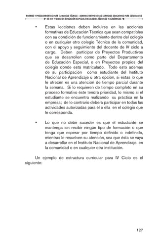 NORMAS Y PROCEDIMIENTOS PARA EL MANEJO TÉCNICO - ADMINISTRATIVO DE LOS SERVICIOS EDUCATIVOS PARA ESTUDIANTES
                  DE III Y IV CICLO DE EDUCACIÓN ESPECIAL EN COLEGIOS TÉCNICOS Y ACADÉMICOS


        •        Estas lecciones deben incluirse en las acciones
                 formativas de Educación Técnica que sean compatibles
                 con su condición de funcionamiento dentro del colegio
                 o en cualquier otro colegio Técnico de la comunidad,
                 con el apoyo y seguimiento del docente de IV ciclo a
                 cargo. Deben participar de Proyectos Productivos
                 que se desarrollen como parte del Departamento
                 de Educación Especial, o en Proyectos propios del
                 colegio donde está matriculado. Todo esto además
                 de su participación como estudiante del Instituto
                 Nacional de Aprendizaje u otra opción, si estas lo que
                 le ofrecen es una atención de tiempo parcial durante
                 la semana. Si lo requieren de tiempo completo en su
                 proceso formativo éste tendrá prioridad, lo mismo si el
                 estudiante se encuentra realizando su práctica en la
                 empresa; de lo contrario deberá participar en todas las
                 actividades autorizadas para él o ella en el colegio que
                 le corresponda.

        •        Lo que no debe suceder es que el estudiante se
                 mantenga sin recibir ningún tipo de formación o que
                 tenga que esperar por tiempo deﬁnido o indeﬁnido,
                 mientras le resuelven su atención, sea que ésta se vaya
                 a desarrollar en el Instituto Nacional de Aprendizaje, en
                 la comunidad o en cualquier otra institución.

      Un ejemplo de estructura curricular para IV Ciclo es el
siguiente:




                                                                                                      127
 