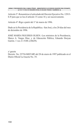 NORMAS Y PROCEDIMIENTOS PARA EL MANEJO TÉCNICO - ADMINISTRATIVO DE LOS SERVICIOS EDUCATIVOS PARA ESTUDIANTES
                  DE III Y IV CICLO DE EDUCACIÓN ESPECIAL EN COLEGIOS TÉCNICOS Y ACADÉMICOS


Artículo 3º–Renumérese el articulado del Decreto Ejecutivo No. 12915-
E-P para que se lea el artículo 15 como 16 y así sucesivamente.

Artículo 4º–Rige a partir del 1º de marzo de 1996.

Dado en la Presidencia de la República.–San José, a los 20 días del mes
de diciembre de 1996.

JOSÉ MARÍA FIGUERES OLSEN.–Los ministros de la Presidencia,
Marco A. Vargas Díaz, y de Educación Pública, Eduardo Doryan
Garrón. 1 vez.-C-5100.-(38629).



z/ gaceta
Decreto No. 25754-MEP-MP, del 28 de enero de 1997 publicado en el
Diario Oﬁcial La Gaceta No. 19.




158
 