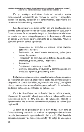 NORMAS Y PROCEDIMIENTOS PARA EL MANEJO TÉCNICO - ADMINISTRATIVO DE LOS SERVICIOS EDUCATIVOS PARA ESTUDIANTES
                  DE III Y IV CICLO DE EDUCACIÓN ESPECIAL EN COLEGIOS TÉCNICOS Y ACADÉMICOS


      En su enfoque evaluativo destacan aspectos como
productividad, seguimiento de normas de higiene y seguridad,
trabajo en equipo, aplicación de conocimientos, seguimiento de
órdenes e instrucciones y tolerancia.

     Este tipo de proyecto debe contar con una planiﬁcación que
permita deﬁnir previamente su adecuada organización, ejecución y
ﬁnanciamiento. Es recomendable que en la elaboración de estos
se cuente con dos o más participantes a ﬁn de promover el trabajo
en equipo y un máximo aprovechamiento de los recursos. Algunos
ejemplos podrían ser los siguientes:

        •        Confección de artículos en madera como joyeros,
                 botiquines, muebles.
        •        Estructuras de metal como maceteros, palas para
                 basura, basureros.
        •        Preparación de comidas como distintos tipos de arroz,
                 ensaladas, postres, panes, repostería.
        •        Artesanías.
        •        Proceso de empaque y ensamble.
        •        Siembra, desarrollo, producción y comercialización de
                 proyectos agrícolas, pecuarios y otros.

      Incluye en los aspectos por evaluar todos aquellos criterios que
se relacionan con calidad, producción, acabados, comercialización
del producto, control de calidad, organización del trabajo, manejo de
dinero, cuentas, ahorro, uso de chequeras, selección de materiales,
bodegaje, aplicación de métodos de trabajo, etc.

       En el IV ciclo Proyectos de Producción se reﬁere además,
al proceso de formación laboral, que se lleva a cabo en diferentes
instituciones como el INA, Colegios de Educación Técnica o
aprovechando los recursos comunales en puestos de trabajo (ver
capitulo III).

     A partir de la publicación de la Ley #8283 “Ley para el
ﬁnanciamiento y desarrollo de equipos de apoyo para la formación
de estudiantes con discapacidad matriculados en III y IV ciclos de la
educación regular y de los servicios de III y IV ciclos de Educación
38
 