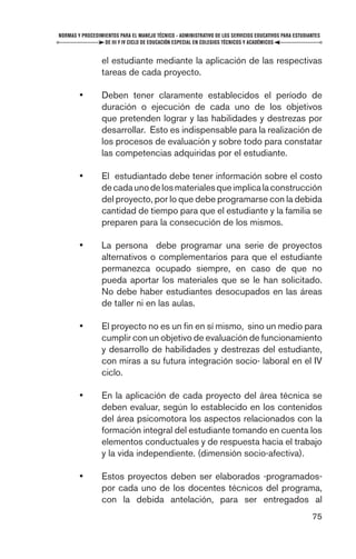 NORMAS Y PROCEDIMIENTOS PARA EL MANEJO TÉCNICO - ADMINISTRATIVO DE LOS SERVICIOS EDUCATIVOS PARA ESTUDIANTES
                  DE III Y IV CICLO DE EDUCACIÓN ESPECIAL EN COLEGIOS TÉCNICOS Y ACADÉMICOS


                 el estudiante mediante la aplicación de las respectivas
                 tareas de cada proyecto.

        •        Deben tener claramente establecidos el período de
                 duración o ejecución de cada uno de los objetivos
                 que pretenden lograr y las habilidades y destrezas por
                 desarrollar. Esto es indispensable para la realización de
                 los procesos de evaluación y sobre todo para constatar
                 las competencias adquiridas por el estudiante.

        •        El estudiantado debe tener información sobre el costo
                 de cada uno de los materiales que implica la construcción
                 del proyecto, por lo que debe programarse con la debida
                 cantidad de tiempo para que el estudiante y la familia se
                 preparen para la consecución de los mismos.

        •        La persona debe programar una serie de proyectos
                 alternativos o complementarios para que el estudiante
                 permanezca ocupado siempre, en caso de que no
                 pueda aportar los materiales que se le han solicitado.
                 No debe haber estudiantes desocupados en las áreas
                 de taller ni en las aulas.

        •        El proyecto no es un ﬁn en sí mismo, sino un medio para
                 cumplir con un objetivo de evaluación de funcionamiento
                 y desarrollo de habilidades y destrezas del estudiante,
                 con miras a su futura integración socio- laboral en el IV
                 ciclo.

        •        En la aplicación de cada proyecto del área técnica se
                 deben evaluar, según lo establecido en los contenidos
                 del área psicomotora los aspectos relacionados con la
                 formación integral del estudiante tomando en cuenta los
                 elementos conductuales y de respuesta hacia el trabajo
                 y la vida independiente. (dimensión socio-afectiva).

        •        Estos proyectos deben ser elaborados -programados-
                 por cada uno de los docentes técnicos del programa,
                 con la debida antelación, para ser entregados al
                                                                                                        75
 