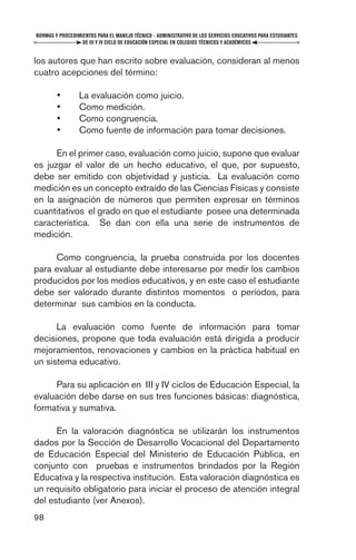 NORMAS Y PROCEDIMIENTOS PARA EL MANEJO TÉCNICO - ADMINISTRATIVO DE LOS SERVICIOS EDUCATIVOS PARA ESTUDIANTES
                  DE III Y IV CICLO DE EDUCACIÓN ESPECIAL EN COLEGIOS TÉCNICOS Y ACADÉMICOS


los autores que han escrito sobre evaluación, consideran al menos
cuatro acepciones del término:

        •        La evaluación como juicio.
        •        Como medición.
        •        Como congruencia.
        •        Como fuente de información para tomar decisiones.

      En el primer caso, evaluación como juicio, supone que evaluar
es juzgar el valor de un hecho educativo, el que, por supuesto,
debe ser emitido con objetividad y justicia. La evaluación como
medición es un concepto extraído de las Ciencias Físicas y consiste
en la asignación de números que permiten expresar en términos
cuantitativos el grado en que el estudiante posee una determinada
característica. Se dan con ella una serie de instrumentos de
medición.

     Como congruencia, la prueba construida por los docentes
para evaluar al estudiante debe interesarse por medir los cambios
producidos por los medios educativos, y en este caso el estudiante
debe ser valorado durante distintos momentos o períodos, para
determinar sus cambios en la conducta.

      La evaluación como fuente de información para tomar
decisiones, propone que toda evaluación está dirigida a producir
mejoramientos, renovaciones y cambios en la práctica habitual en
un sistema educativo.

     Para su aplicación en III y IV ciclos de Educación Especial, la
evaluación debe darse en sus tres funciones básicas: diagnóstica,
formativa y sumativa.

      En la valoración diagnóstica se utilizarán los instrumentos
dados por la Sección de Desarrollo Vocacional del Departamento
de Educación Especial del Ministerio de Educación Pública, en
conjunto con pruebas e instrumentos brindados por la Región
Educativa y la respectiva institución. Esta valoración diagnóstica es
un requisito obligatorio para iniciar el proceso de atención integral
del estudiante (ver Anexos).
98
 