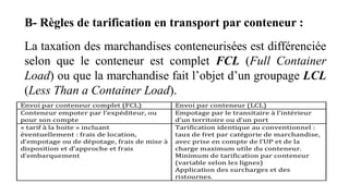 B- Règles de tarification en transport par conteneur :
La taxation des marchandises conteneurisées est différenciée
selon que le conteneur est complet FCL (Full Container
Load) ou que la marchandise fait l’objet d’un groupage LCL
(Less Than a Container Load).
 