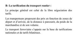 B- La tarification du transport routier :
Le principe général est celui de la libre négociation des
tarifs.
Les transporteurs proposent des prix en fonction de zones de
départ et d’arrivée, de la distance à parcourir, du poids de la
marchandise et de son volume.
Le transport ferroviaire s’appuie sur la base de tarifications
nationales et de tarifs bilatéraux.
 