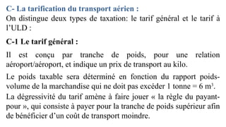 On distingue deux types de taxation: le tarif général et le tarif à
l’ULD :
C-1 Le tarif général :
Il est conçu par tranche de poids, pour une relation
aéroport/aéroport, et indique un prix de transport au kilo.
Le poids taxable sera déterminé en fonction du rapport poids-
volume de la marchandise qui ne doit pas excéder 1 tonne = 6 m3
.
La dégressivité du tarif amène à faire jouer « la règle du payant-
pour », qui consiste à payer pour la tranche de poids supérieur afin
de bénéficier d’un coût de transport moindre.
C- La tarification du transport aérien :
 