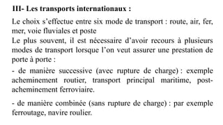 III- Les transports internationaux :
Le choix s’effectue entre six mode de transport : route, air, fer,
mer, voie fluviales et poste
Le plus souvent, il est nécessaire d’avoir recours à plusieurs
modes de transport lorsque l’on veut assurer une prestation de
porte à porte :
- de manière successive (avec rupture de charge) : exemple
acheminement routier, transport principal maritime, post-
acheminement ferroviaire.
- de manière combinée (sans rupture de charge) : par exemple
ferroutage, navire roulier.
 