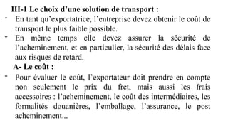 III-1 Le choix d’une solution de transport :
- En tant qu’exportatrice, l’entreprise devez obtenir le coût de
transport le plus faible possible.
- En même temps elle devez assurer la sécurité de
l’acheminement, et en particulier, la sécurité des délais face
aux risques de retard.
A- Le coût :
- Pour évaluer le coût, l’exportateur doit prendre en compte
non seulement le prix du fret, mais aussi les frais
accessoires : l’acheminement, le coût des intermédiaires, les
formalités douanières, l’emballage, l’assurance, le post
acheminement...
 
