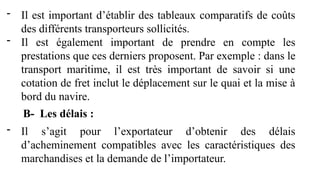 - Il est important d’établir des tableaux comparatifs de coûts
des différents transporteurs sollicités.
- Il est également important de prendre en compte les
prestations que ces derniers proposent. Par exemple : dans le
transport maritime, il est très important de savoir si une
cotation de fret inclut le déplacement sur le quai et la mise à
bord du navire.
B- Les délais :
- Il s’agit pour l’exportateur d’obtenir des délais
d’acheminement compatibles avec les caractéristiques des
marchandises et la demande de l’importateur.
 