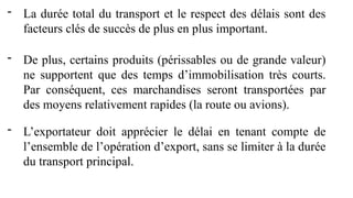 - La durée total du transport et le respect des délais sont des
facteurs clés de succès de plus en plus important.
- De plus, certains produits (périssables ou de grande valeur)
ne supportent que des temps d’immobilisation très courts.
Par conséquent, ces marchandises seront transportées par
des moyens relativement rapides (la route ou avions).
- L’exportateur doit apprécier le délai en tenant compte de
l’ensemble de l’opération d’export, sans se limiter à la durée
du transport principal.
 