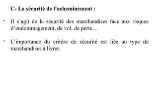 C- La sécurité de l’acheminement :
- Il s’agit de la sécurité des marchandises face aux risques
d’endommagement, de vol, de perte…
- L’importance du critère de sécurité est liée au type de
marchandises à livrer.
 