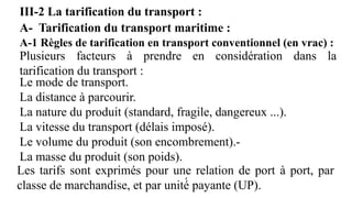 A- Tarification du transport maritime :
A-1 Règles de tarification en transport conventionnel (en vrac) :
Les tarifs sont exprimés pour une relation de port à port, par
classe de marchandise, et par unité́ payante (UP).
Plusieurs facteurs à prendre en considération dans la
tarification du transport :
Le mode de transport.
La distance à parcourir.
La nature du produit (standard, fragile, dangereux ...).
La vitesse du transport (délais imposé).
Le volume du produit (son encombrement).-
La masse du produit (son poids).
III-2 La tarification du transport :
 