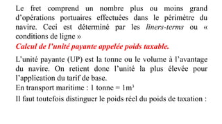 Le fret comprend un nombre plus ou moins grand
d’opérations portuaires effectuées dans le périmètre du
navire. Ceci est déterminé par les liners-terms ou «
conditions de ligne »
Calcul de l’unité payante appelée poids taxable.
L’unité payante (UP) est la tonne ou le volume à l’avantage
du navire. On retient donc l’unité la plus élevée pour
l’application du tarif de base.
En transport maritime : 1 tonne = 1m3
Il faut toutefois distinguer le poids réel du poids de taxation :
 