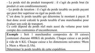 - Le poids réel du produit transporté : il s’agit du poids brut (le
produit et son conditionnement).
- Le poids de taxation : il s’agit du poids taxable ou poids payant
qui peut être supérieur ou égal au poids réel.
C’est donc le poids taxable qui détermine le montant à payer. Il
faut donc avoir calculé le poids taxable d’une marchandise pour
évaluer son coût de transport.
Ce coût dépend du poids réel mais aussi du volume pour tenir
compte des contraintes d’encombrement.
Exemple : Soit 1 marchandise composées de 10 caisses
contenant chacune 400KG de produits. Chaque caisse a un poids
à vide de 6 KG. Chaque caisse a les dimensions suivantes: 90cm
x 50cm x 40cm (L/l/h).
Déterminer le poids taxable de cette expédition.
 