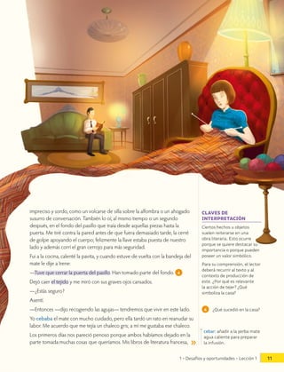 impreciso y sordo, como un volcarse de silla sobre la alfombra o un ahogado
susurro de conversación. También lo oí, al mismo tiempo o un segundo
después, en el fondo del pasillo que traía desde aquellas piezas hasta la
puerta. Me tiré contra la pared antes de que fuera demasiado tarde, la cerré
de golpe apoyando el cuerpo; felizmente la llave estaba puesta de nuestro
lado y además corrí el gran cerrojo para más seguridad.
Fui a la cocina, calenté la pavita, y cuando estuve de vuelta con la bandeja del
mate le dije a Irene:
—Tuve que cerrar la puerta del pasillo. Han tomado parte del fondo. 4
Dejó caer el tejido y me miró con sus graves ojos cansados.
—¿Estás seguro?
Asentí.
—Entonces —dijo recogiendo las agujas— tendremos que vivir en este lado.
Yo cebaba el mate con mucho cuidado, pero ella tardó un rato en reanudar su
labor. Me acuerdo que me tejía un chaleco gris; a mí me gustaba ese chaleco.
Los primeros días nos pareció penoso porque ambos habíamos dejado en la
parte tomada muchas cosas que queríamos. Mis libros de literatura francesa,
4 ¿Qué sucedió en la casa?
cebar: añadir a la yerba mate
agua caliente para preparar
la infusión.
Ciertos hechos u objetos
suelen reiterarse en una
obra literaria. Esto ocurre
porque se quiere destacar su
importancia o porque pueden
poseer un valor simbólico.
Para su comprensión, el lector
deberá recurrir al texto y al
contexto de producción de
este. ¿Por qué es relevante
la acción de tejer? ¿Qué
simboliza la casa?
CLAVES DE
INTERPRETACIÓN
1 • Desafíos y oportunidades • Lección 1 11
 