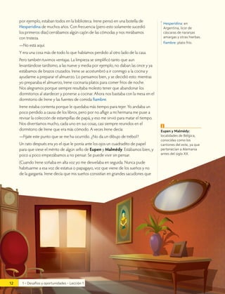 por ejemplo, estaban todos en la biblioteca. Irene pensó en una botella de
Hesperidina de muchos años. Con frecuencia (pero esto solamente sucedió
los primeros días) cerrábamos algún cajón de las cómodas y nos mirábamos
con tristeza.
—No está aquí.
Y era una cosa más de todo lo que habíamos perdido al otro lado de la casa.
Pero también tuvimos ventajas. La limpieza se simplificó tanto que aun
levantándose tardísimo, a las nueve y media por ejemplo, no daban las once y ya
estábamos de brazos cruzados. Irene se acostumbró a ir conmigo a la cocina y
ayudarme a preparar el almuerzo. Lo pensamos bien, y se decidió esto: mientras
yo preparaba el almuerzo, Irene cocinaría platos para comer fríos de noche.
Nos alegramos porque siempre resultaba molesto tener que abandonar los
dormitorios al atardecer y ponerse a cocinar. Ahora nos bastaba con la mesa en el
dormitorio de Irene y las fuentes de comida fiambre.
Irene estaba contenta porque le quedaba más tiempo para tejer. Yo andaba un
poco perdido a causa de los libros, pero por no afligir a mi hermana me puse a
revisar la colección de estampillas de papá, y eso me sirvió para matar el tiempo.
Nos divertíamos mucho, cada uno en sus cosas, casi siempre reunidos en el
dormitorio de Irene que era más cómodo. A veces Irene decía:
—Fíjate este punto que se me ha ocurrido. ¿No da un dibujo de trébol?
Un rato después era yo el que le ponía ante los ojos un cuadradito de papel
para que viese el mérito de algún sello de Eupen y Malmédy. Estábamos bien, y
poco a poco empezábamos a no pensar. Se puede vivir sin pensar.
(Cuando Irene soñaba en alta voz yo me desvelaba en seguida. Nunca pude
habituarme a esa voz de estatua o papagayo, voz que viene de los sueños y no
de la garganta. Irene decía que mis sueños consistían en grandes sacudones que
Hesperidina: en
Argentina, licor de
cáscaras de naranjas
amargas y otras hierbas.
fiambre: plato frío.
Eupen y Malmédy:
localidades de Bélgica,
conocidas como los
cantones del este, ya que
pertenecían a Alemania
antes del siglo XX.
i
12 1 • Desafíos y oportunidades • Lección 1
 