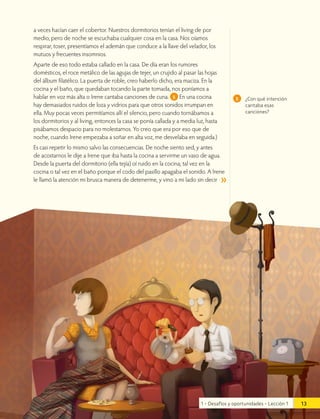 a veces hacían caer el cobertor. Nuestros dormitorios tenían el living de por
medio, pero de noche se escuchaba cualquier cosa en la casa. Nos oíamos
respirar, toser, presentíamos el ademán que conduce a la llave del velador, los
mutuos y frecuentes insomnios.
Aparte de eso todo estaba callado en la casa. De día eran los rumores
domésticos, el roce metálico de las agujas de tejer, un crujido al pasar las hojas
del álbum filatélico. La puerta de roble, creo haberlo dicho, era maciza. En la
cocina y el baño, que quedaban tocando la parte tomada, nos poníamos a
hablar en voz más alta o Irene cantaba canciones de cuna. 5 En una cocina
hay demasiados ruidos de loza y vidrios para que otros sonidos irrumpan en
ella. Muy pocas veces permitíamos allí el silencio, pero cuando tornábamos a
los dormitorios y al living, entonces la casa se ponía callada y a media luz, hasta
pisábamos despacio para no molestarnos. Yo creo que era por eso que de
noche, cuando Irene empezaba a soñar en alta voz, me desvelaba en seguida.)
Es casi repetir lo mismo salvo las consecuencias. De noche siento sed, y antes
de acostarnos le dije a Irene que iba hasta la cocina a servirme un vaso de agua.
Desde la puerta del dormitorio (ella tejía) oí ruido en la cocina; tal vez en la
cocina o tal vez en el baño porque el codo del pasillo apagaba el sonido. A Irene
le llamó la atención mi brusca manera de detenerme, y vino a mi lado sin decir
5 ¿Con qué intención
cantaba esas
canciones?
13
1 • Desafíos y oportunidades • Lección 1
 