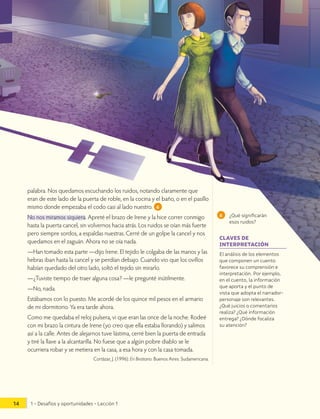 palabra. Nos quedamos escuchando los ruidos, notando claramente que
eran de este lado de la puerta de roble, en la cocina y el baño, o en el pasillo
mismo donde empezaba el codo casi al lado nuestro. 6
No nos miramos siquiera. Apreté el brazo de Irene y la hice correr conmigo
hasta la puerta cancel, sin volvernos hacia atrás. Los ruidos se oían más fuerte
pero siempre sordos, a espaldas nuestras. Cerré de un golpe la cancel y nos
quedamos en el zaguán. Ahora no se oía nada.
—Han tomado esta parte —dijo Irene. El tejido le colgaba de las manos y las
hebras iban hasta la cancel y se perdían debajo. Cuando vio que los ovillos
habían quedado del otro lado, soltó el tejido sin mirarlo.
—¿Tuviste tiempo de traer alguna cosa? —le pregunté inútilmente.
—No, nada.
Estábamos con lo puesto. Me acordé de los quince mil pesos en el armario
de mi dormitorio. Ya era tarde ahora.
Como me quedaba el reloj pulsera, vi que eran las once de la noche. Rodeé
con mi brazo la cintura de Irene (yo creo que ella estaba llorando) y salimos
así a la calle. Antes de alejarnos tuve lástima, cerré bien la puerta de entrada
y tiré la llave a la alcantarilla. No fuese que a algún pobre diablo se le
ocurriera robar y se metiera en la casa, a esa hora y con la casa tomada.
Cortázar, J. (1996). En Bestiario. Buenos Aires: Sudamericana.
6 ¿Qué significarán
esos ruidos?
El análisis de los elementos
que componen un cuento
favorece su comprensión e
interpretación. Por ejemplo,
en el cuento, la información
que aporta y el punto de
vista que adopta el narrador-
personaje son relevantes.
¿Qué juicios o comentarios
realiza? ¿Qué información
entrega? ¿Dónde focaliza
su atención?
CLAVES DE
INTERPRETACIÓN
1 • Desafíos y oportunidades • Lección 1
14
 