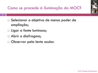 Como se procede à iluminação do MOC? 
Profª Sandra Nascimento 
8 
Selecionar o objetiva de menos poder de ampliação; 
Ligar a fonte luminosa; 
Abrir o diafragma; 
Observar pela lente ocular.  