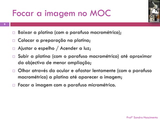 Focar a imagem no MOC 
Profª Sandra Nascimento 
9 
Baixaraplatina(comoparafusomacrométrico); 
Colocarapreparaçãonaplatina; 
Ajustaroespelho/Acenderaluz; 
Subiraplatina(comoparafusomacrométrico)atéaproximardaobjectivademenorampliação; 
Olharatravésdaoculareafastarlentamente(comoparafusomacrométrico)aplatinaatéapareceraimagem; 
Focaraimagemcomoparafusomicrométrico.  