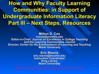 How and Why Faculty LearningHow and Why Faculty Learning
Communities: in Support ofCommunities: in Support of
Undergraduate Information LiteracyUndergraduate Information Literacy
Part III – Next Steps, ResourcesPart III – Next Steps, Resources
Milton D. CoxMilton D. Cox
coxmd@muohio.educoxmd@muohio.edu
Editor-in-Chief,Editor-in-Chief, Journal on Excellence in College TeachingJournal on Excellence in College Teaching
and theand the Learning Communities JournalLearning Communities Journal
Director, Center for the Enhancement of Learning and TeachingDirector, Center for the Enhancement of Learning and Teaching
Miami UniversityMiami University
Eric ResnisEric Resnis
eric.resnis@muohio.edueric.resnis@muohio.edu
Instruction CoordinatorInstruction Coordinator
King LibraryKing Library
Miami UniversityMiami University
NOTE: No audio narration for this slide and the 2nd
slide
 