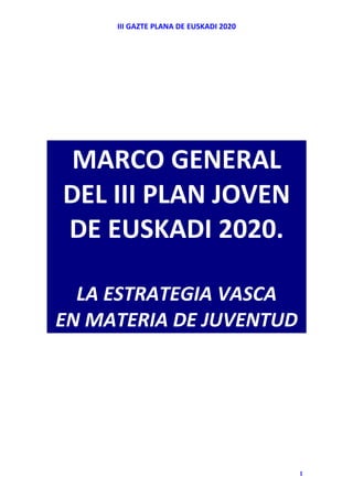 III GAZTE PLANA DE EUSKADI 2020 




     MARCO GENERAL 
    DEL III PLAN JOVEN  
    DE EUSKADI 2020.  
               
      LA ESTRATEGIA VASCA  
    EN MATERIA DE JUVENTUD 



 
 
 
 

                                            1
 