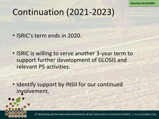 Continuation (2021-2023)
• ISRIC’s term ends in 2020.
• ISRIC is willing to serve another 3-year term to
support further development of GLOSIS and
relevant P5 activities.
• Identify support by INSII for our continued
involvement.
Questions Sli.do/INSII
