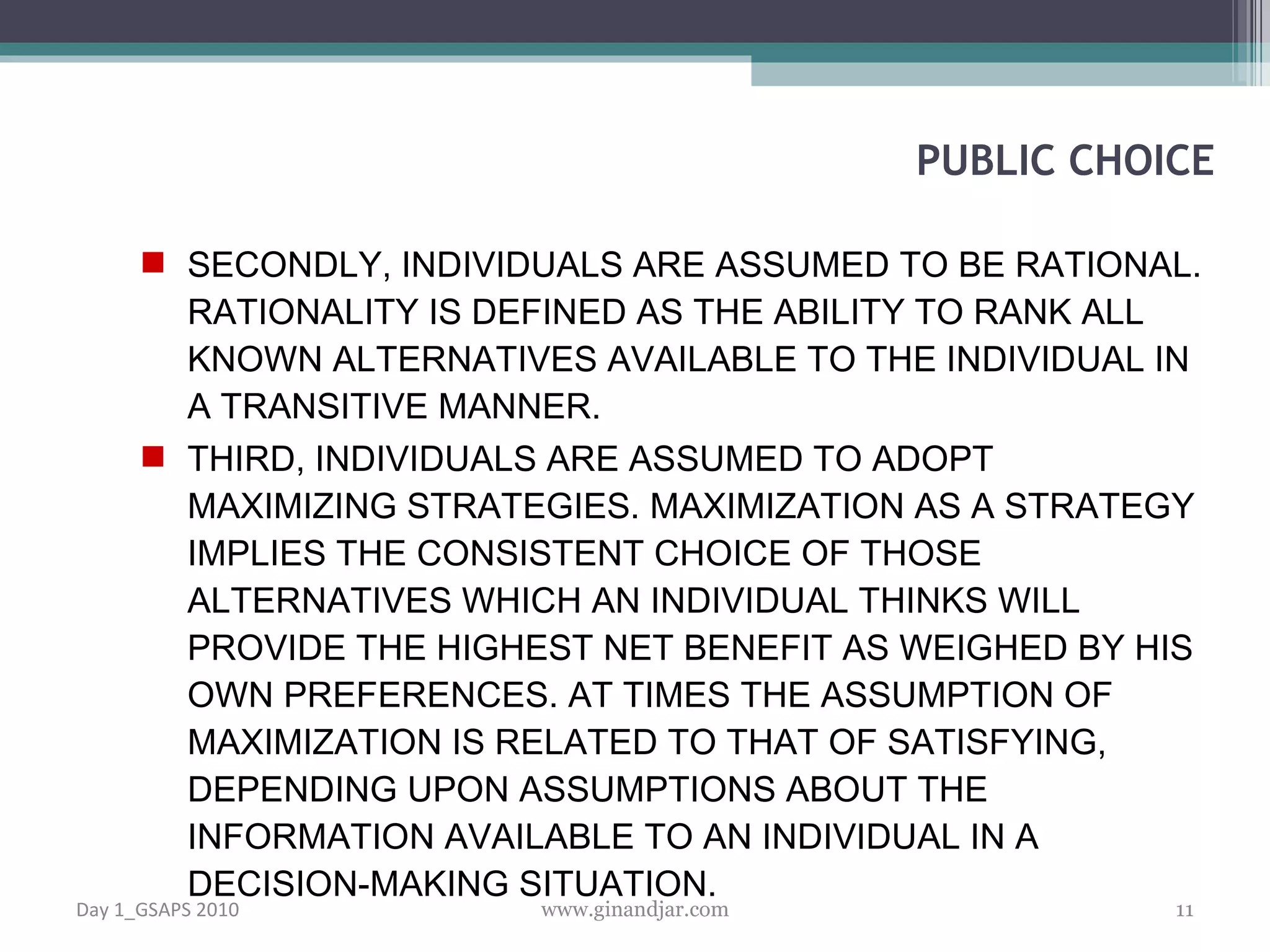 SECONDLY, INDIVIDUALS ARE ASSUMED TO BE RATIONAL. RATIONALITY IS DEFINED AS THE ABILITY TO RANK ALL KNOWN ALTERNATIVES AVAILABLE TO THE INDIVIDUAL IN A TRANSITIVE MANNER.  THIRD, INDIVIDUALS ARE ASSUMED TO ADOPT MAXIMIZING STRATEGIES. MAXIMIZATION AS A STRATEGY IMPLIES THE CONSISTENT CHOICE OF THOSE ALTERNATIVES WHICH AN INDIVIDUAL THINKS WILL PROVIDE THE HIGHEST NET BENEFIT AS WEIGHED BY HIS OWN PREFERENCES. AT TIMES THE ASSUMPTION OF MAXIMIZATION IS RELATED TO THAT OF SATISFY ING, DEPENDING UPON ASSUMPTIONS ABOUT THE INFORMATION AVAILABLE TO AN INDIVIDUAL IN A DECISION-MAKING SITUATION.  PUBLIC CHOICE Day 1_GSAPS 2010 www.ginandjar.com 