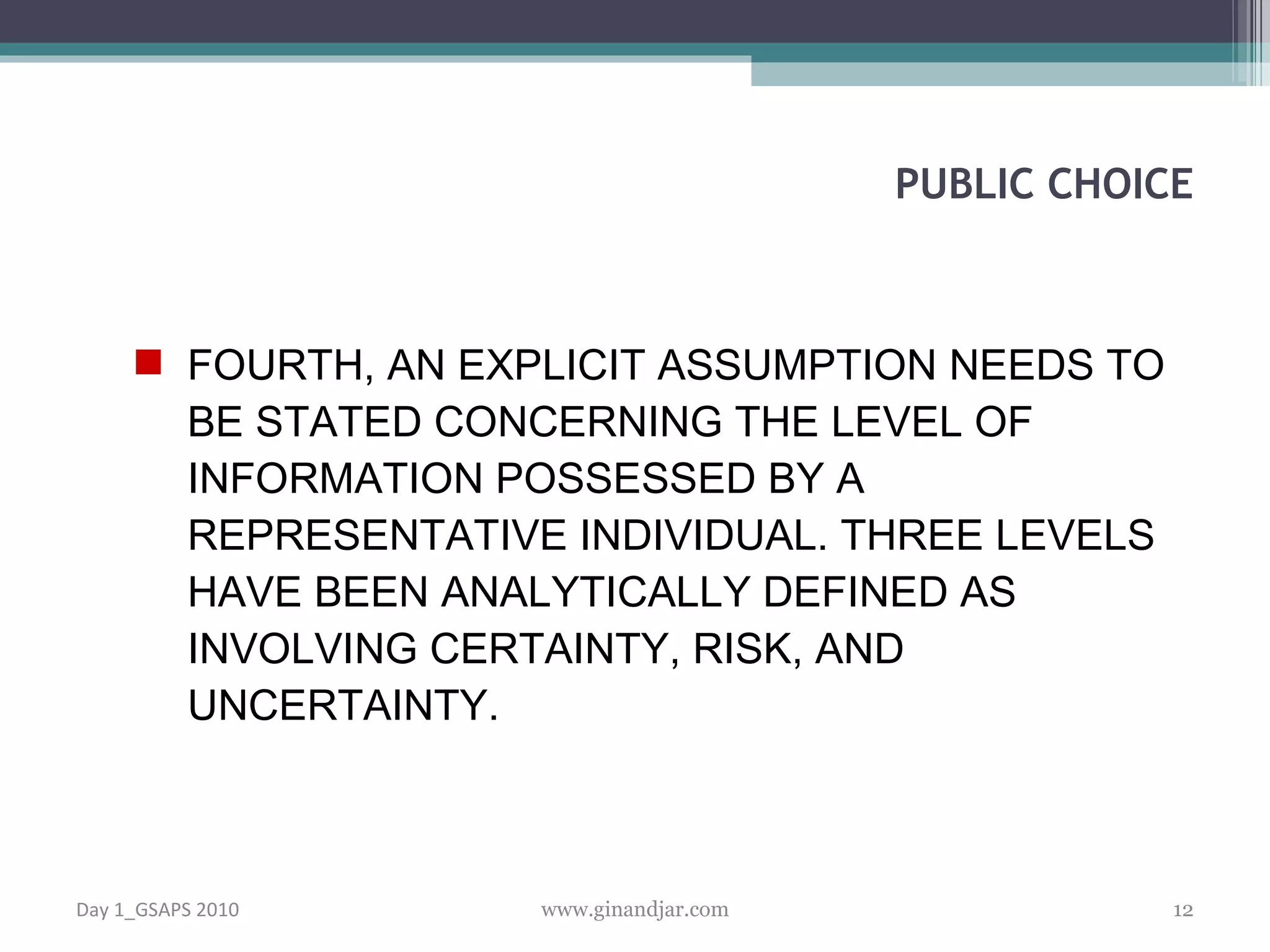 FOURTH, AN EXPLICIT ASSUMPTION NEEDS TO BE STATED CONCERNING THE LEVEL OF INFORMATION POSSESSED BY A REPRESENTATIVE INDIVIDUAL. THREE LEVELS HAVE BEEN ANALYTICALLY DEFINED AS INVOLVING CERTAINTY, RISK, AND UNCERTAINTY. PUBLIC CHOICE Day 1_GSAPS 2010 www.ginandjar.com 