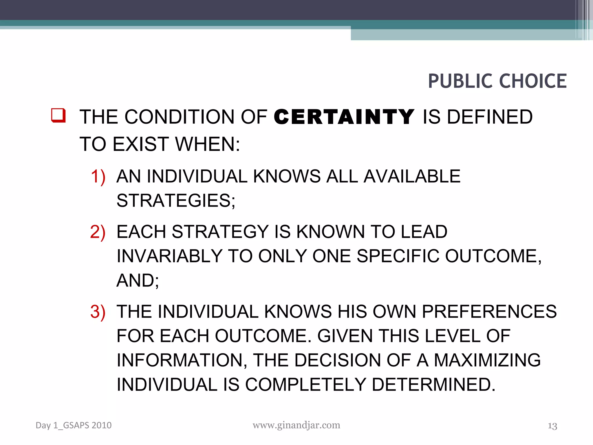 THE CONDITION OF  CERTAINTY   IS DEFINED TO EXIST WHEN:  AN INDIVIDUAL KNOWS ALL AVAIL ABLE STRATEGIES; EACH STRATEGY IS KNOWN TO LEAD INVARIABLY TO ONLY ONE SPECIFIC OUTCOME, AND; THE INDIVIDUAL KNOWS HIS OWN PREFERENCES FOR EACH OUTCOME. GIVEN THIS LEVEL OF INFORMATION, THE DECISION OF A MAXIMIZING INDIVIDUAL IS COMPLETELY DETERMINED.  PUBLIC CHOICE Day 1_GSAPS 2010 www.ginandjar.com 