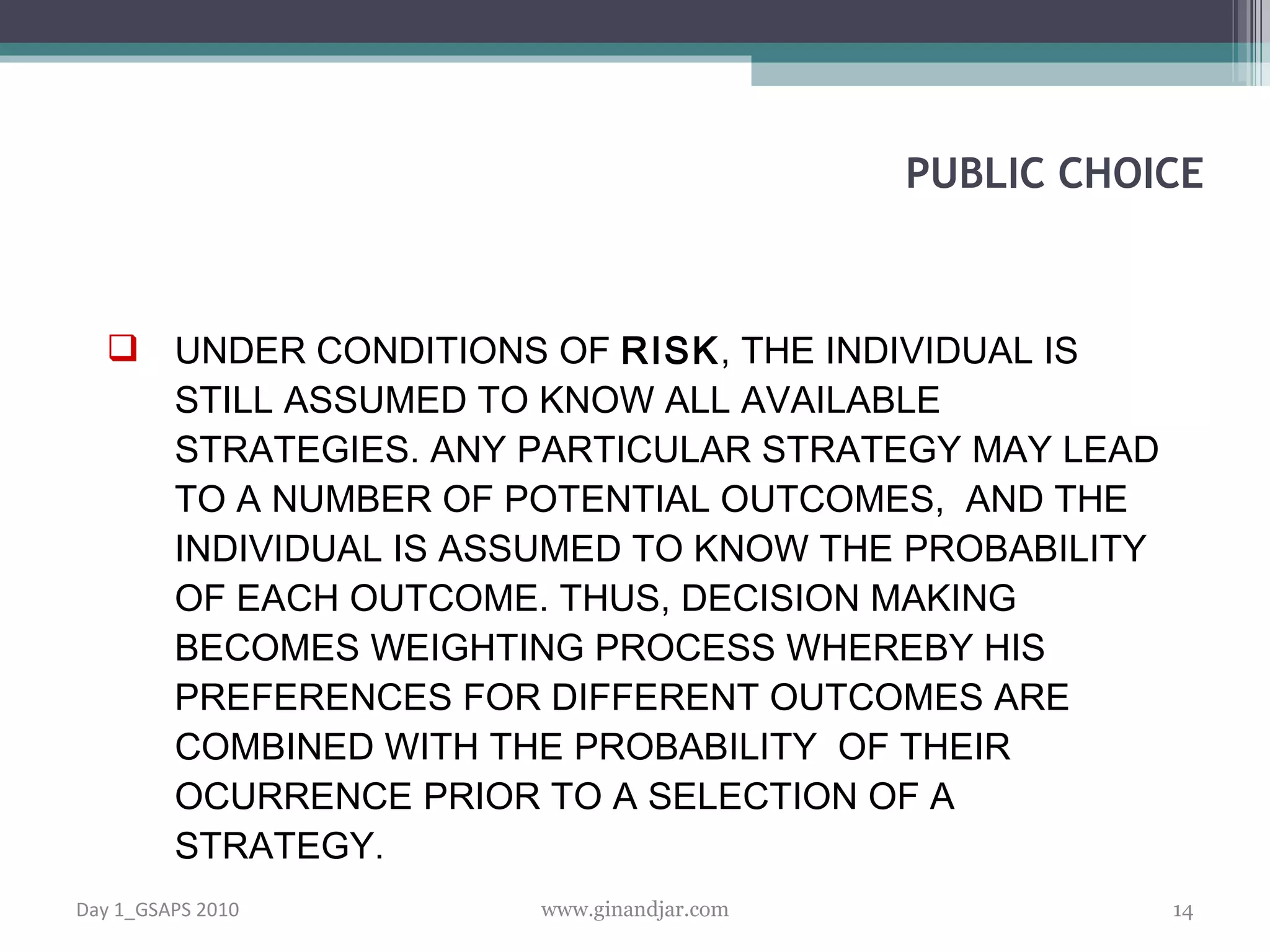 UNDER CONDITIONS OF  RISK , THE INDIVIDUAL IS STILL ASSUMED TO KNOW ALL AVAILABLE STRATEGIES. ANY PARTICULAR STRATEGY MAY LEAD TO A NUMBER OF POTENTIAL OUTCOMES,  AND THE INDIVIDUAL IS ASSUMED TO KNOW THE PROBABILITY OF EACH OUTCOME. THUS, DECISION MAKING BECOMES WEIGHTING PROCESS WHEREBY HIS PREFERENCES FOR DIFFERENT OUTCOMES ARE COM BINED WITH THE PROBABILITY  OF THEIR OCURRENCE PRIOR TO A SELECTION OF A STRATEGY.  PUBLIC CHOICE Day 1_GSAPS 2010 www.ginandjar.com 