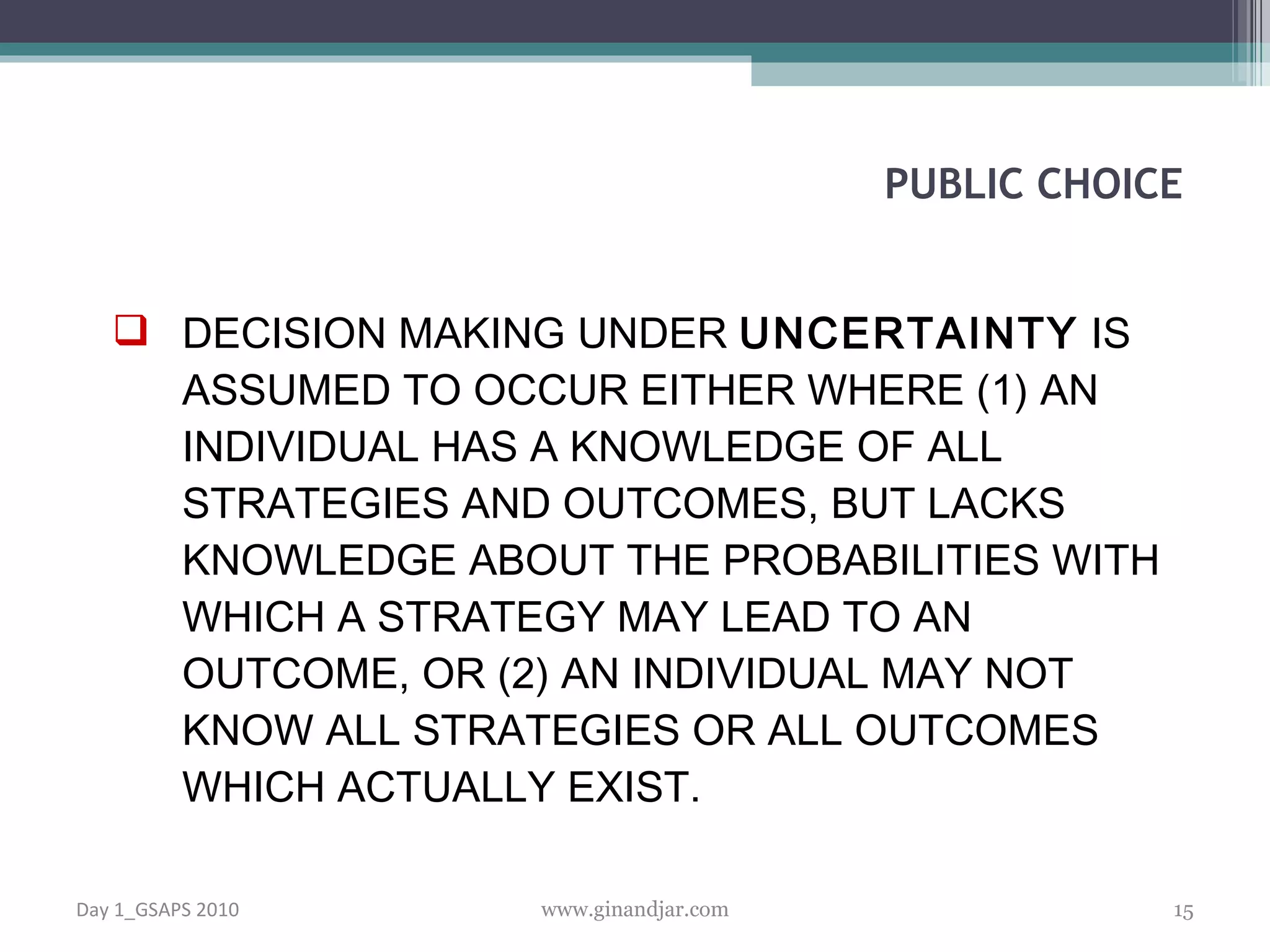 DECISION MAKING UNDER  UNCERTAINTY  IS ASSUMED TO OCCUR EITHER WHERE (1) AN INDIVIDUAL HAS A KNOWLEDGE OF ALL STRATEGIES AND OUTCOMES, BUT LACKS KNOWLEDGE ABOUT THE PROBABILITIES WITH WHICH A STRATEGY MAY LEAD TO AN OUTCOME, OR (2) AN INDIVIDUAL MAY NOT KNOW ALL STRATEGIES OR ALL OUTCOMES  WHICH ACTUALLY EXIST.  PUBLIC CHOICE Day 1_GSAPS 2010 www.ginandjar.com 