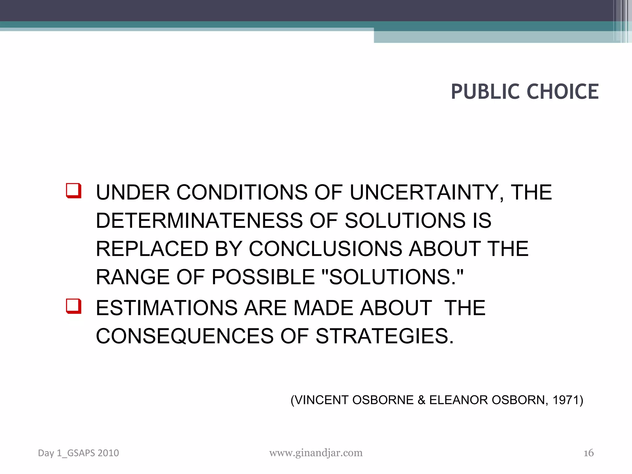 UNDER CONDITIONS OF UNCERTAINTY, THE DETERMINATENESS OF SOLUTIONS IS REPLACED  BY CONCLUSIONS ABOUT THE RANGE OF POSSIBLE &quot;SOLUTIONS.&quot;  ESTIMATIONS ARE MADE ABOUT  THE CONSEQUENCES OF STRATEGIES. (VINCENT OSBORNE & ELEANOR OSBORN, 1971) PUBLIC CHOICE Day 1_GSAPS 2010 www.ginandjar.com 