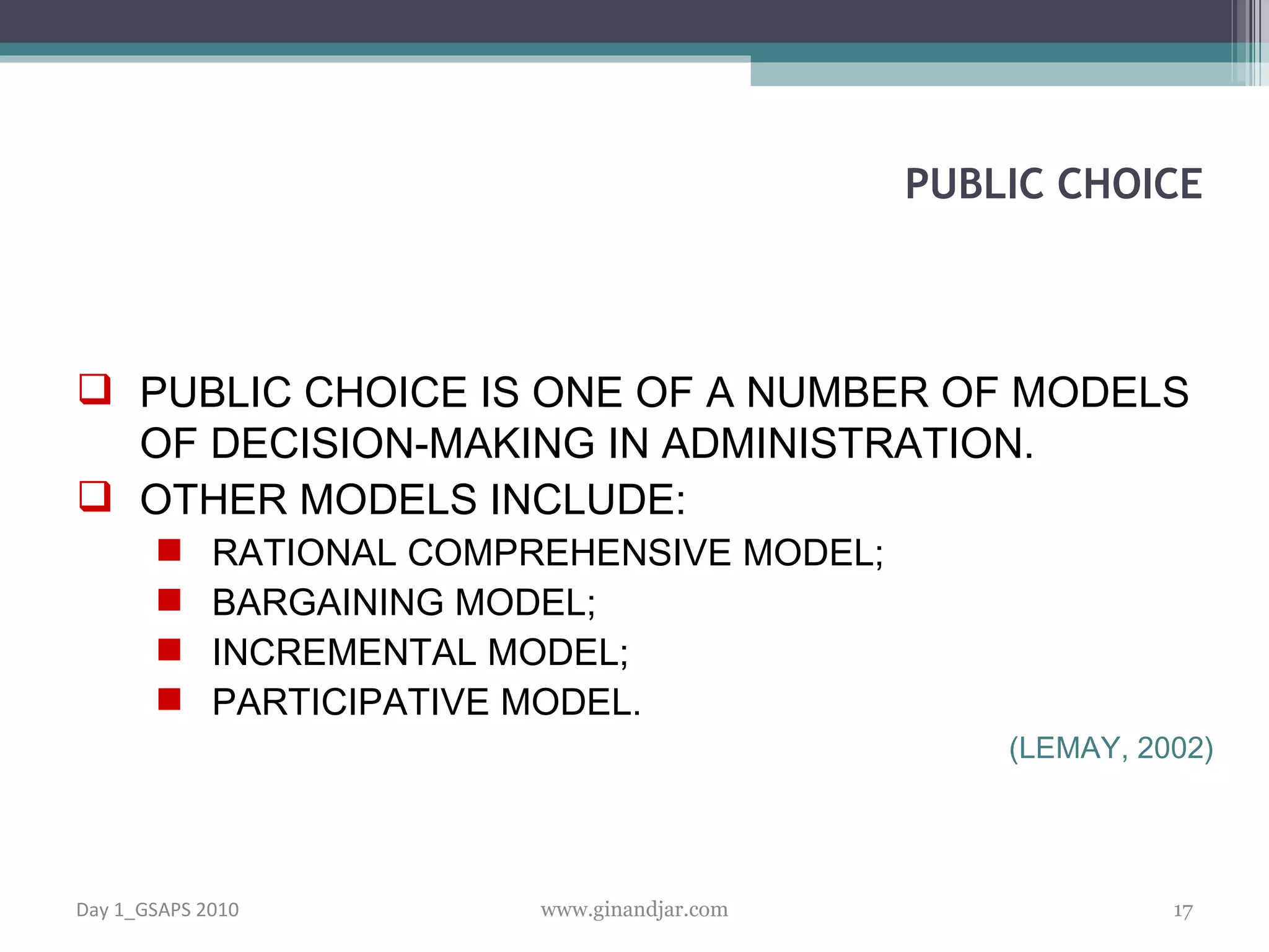 PUBLIC CHOICE IS ONE OF A NUMBER OF MODELS OF DECISION-MAKING IN ADMINISTRATION . OTHER MODELS INCLUDE: RATIONAL COMPREHENSIVE MODEL; BARGAINING MODEL; INCREMENTAL MODEL; PARTICIPATIVE MODEL.  (LEMAY, 2002) PUBLIC CHOICE Day 1_GSAPS 2010 www.ginandjar.com 