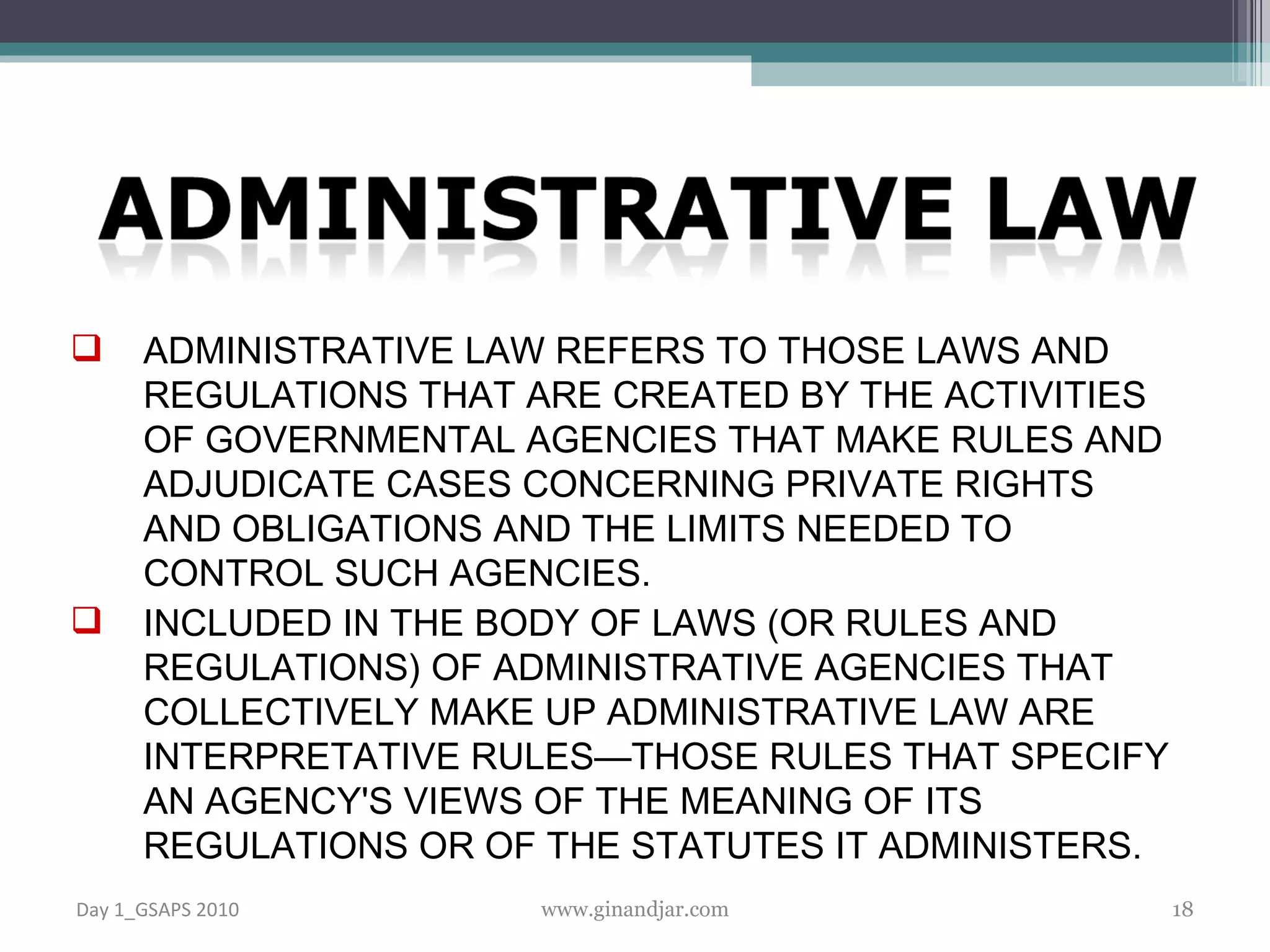 ADMINISTRATIVE LAW REFERS TO THOSE LAWS AND REGULATIONS THAT ARE CREATED BY THE ACTIVITIES OF GOVERNMENTAL AGENCIES THAT MAKE RULES AND ADJUDICATE CASES CONCERNING PRIVATE RIGHTS AND OBLIGATIONS AND THE LIMITS NEEDED TO CONTROL SUCH AGENCIES.  INCLUDED IN THE BODY OF LAWS (OR RULES AND REGULATIONS) OF ADMINISTRATIVE AGENCIES THAT COLLECTIVELY MAKE UP ADMINISTRATIVE LAW ARE INTERPRETATIVE RULES—THOSE RULES THAT SPECIFY AN AGENCY'S VIEWS OF THE MEANING OF ITS REGULATIONS OR OF THE STATUTES IT ADMINISTERS.  Day 1_GSAPS 2010 www.ginandjar.com 