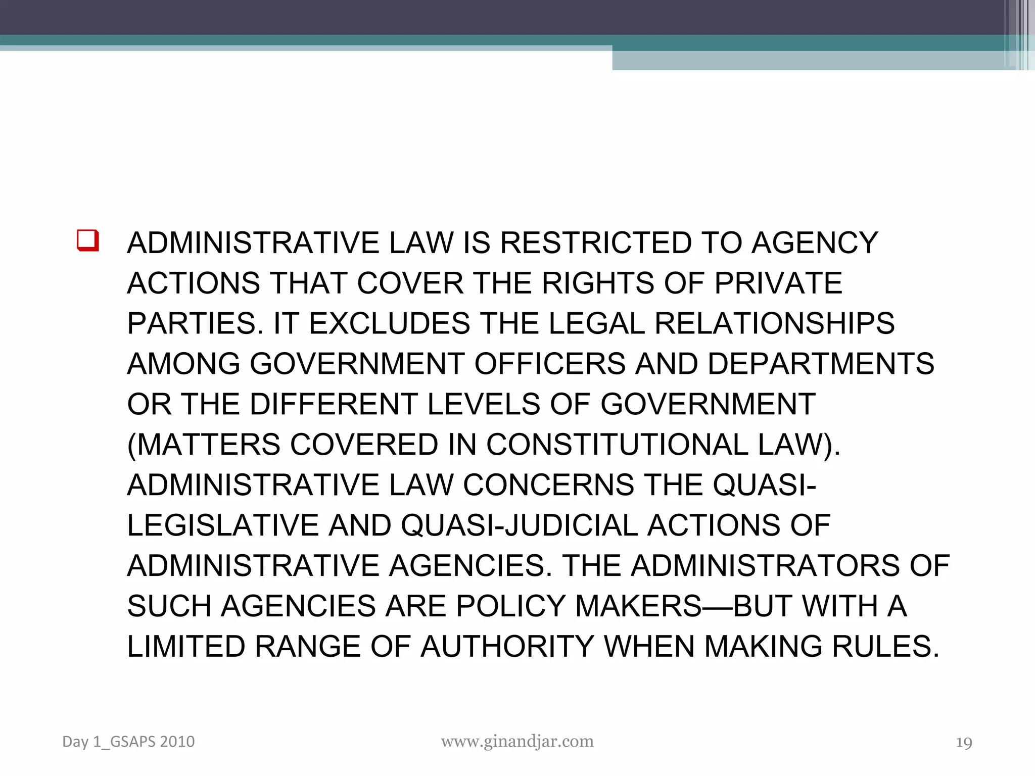 ADMINISTRATIVE LAW IS RESTRICTED TO AGENCY ACTIONS THAT COVER THE RIGHTS OF PRIVATE PARTIES. IT EXCLUDES THE LEGAL RELATIONSHIPS AMONG GOVERNMENT OFFICERS AND DEPARTMENTS OR THE DIFFERENT LEVELS OF GOVERNMENT (MATTERS COVERED IN CONSTITUTIONAL LAW). ADMINISTRATIVE LAW CONCERNS THE QUASI-LEGISLATIVE AND QUASI-JUDICIAL ACTIONS OF ADMINISTRATIVE AGENCIES. THE ADMINISTRATORS OF SUCH AGENCIES ARE POLICY MAKERS—BUT WITH A LIMITED RANGE OF AUTHORITY WHEN MAKING RULES.  Day 1_GSAPS 2010 www.ginandjar.com 