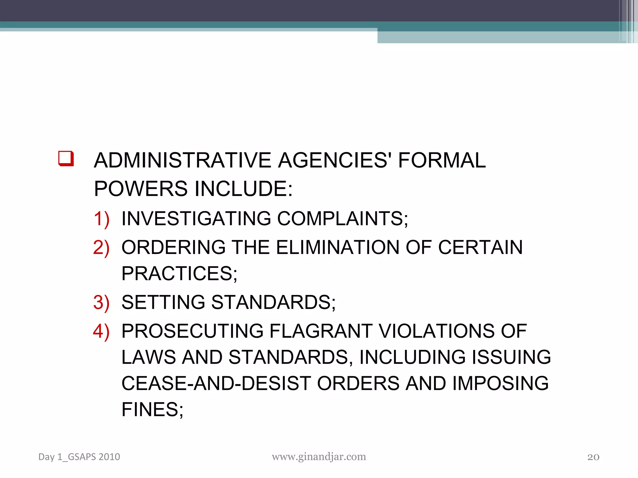ADMINISTRATIVE AGENCIES' FORMAL POWERS INCLUDE: INVESTIGATING COMPLAINTS; ORDERING THE ELIMINATION OF CERTAIN PRACTICES; SETTING STANDARDS; PROSECUTING FLAGRANT VIOLATIONS OF LAWS AND STANDARDS, INCLUDING ISSUING CEASE-AND-DESIST ORDERS AND IMPOSING FINES; Day 1_GSAPS 2010 www.ginandjar.com 