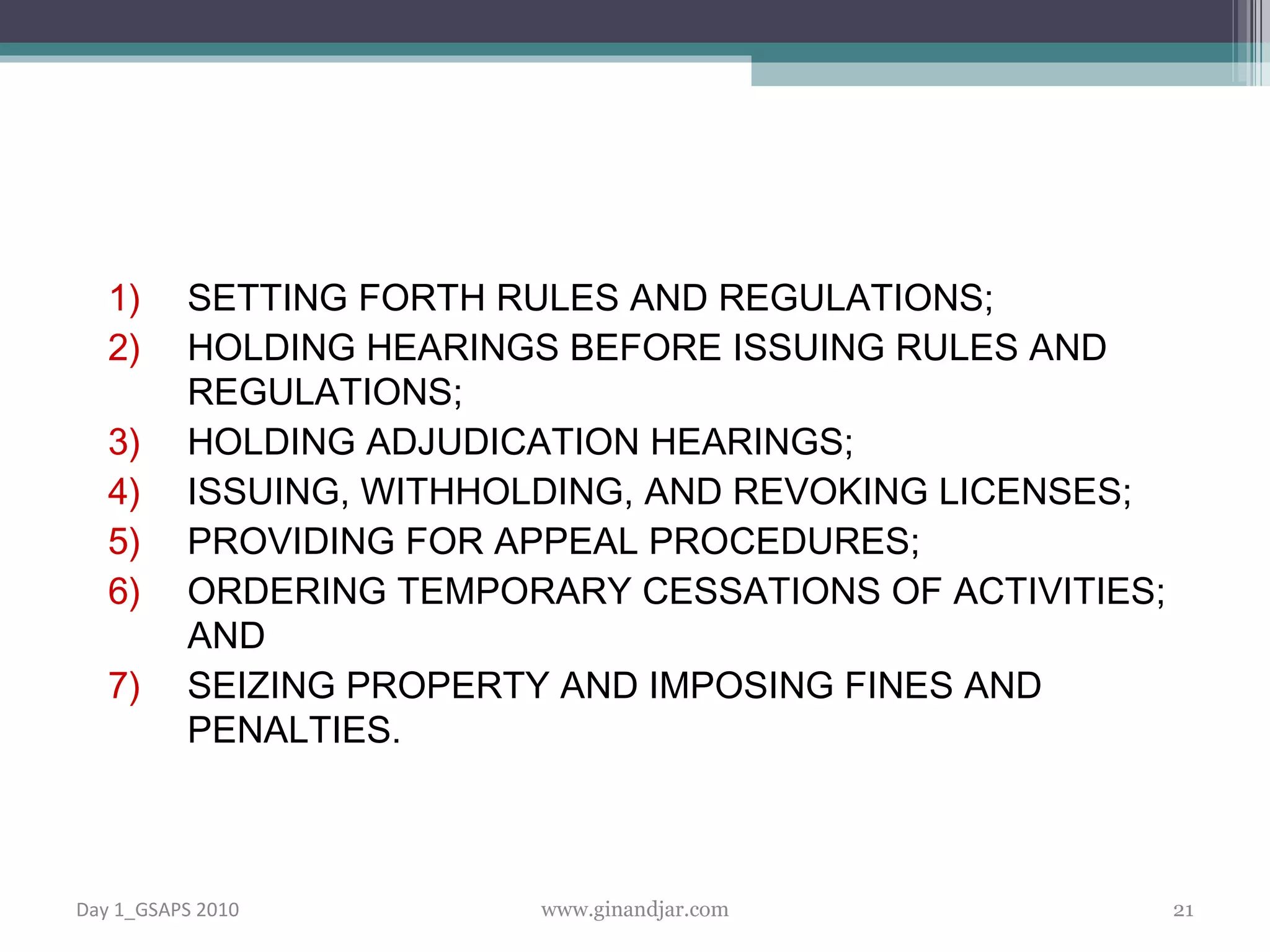 SETTING FORTH RULES AND REGULATIONS; HOLDING HEARINGS BEFORE ISSUING RULES AND REGULATIONS; HOLDING ADJUDICATION HEARINGS; ISSUING, WITHHOLDING, AND REVOKING LICENSES; PROVIDING FOR APPEAL PROCEDURES; ORDERING TEMPORARY CESSATIONS OF ACTIVITIES; AND SEIZING PROPERTY AND IMPOSING FINES AND PENALTIES. Day 1_GSAPS 2010 www.ginandjar.com 