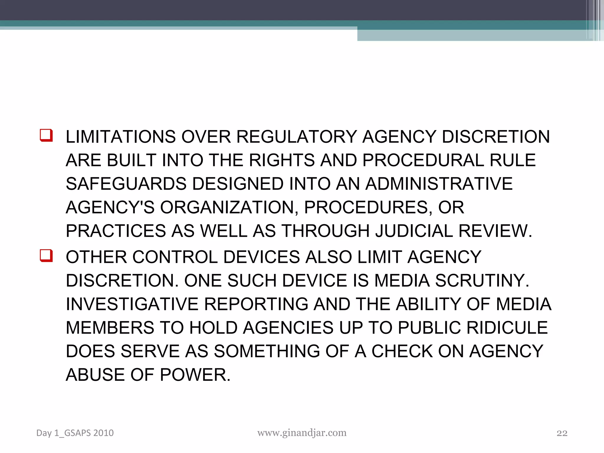 LIMITATIONS OVER REGULATORY AGENCY DISCRETION ARE BUILT INTO THE RIGHTS AND PROCEDURAL RULE SAFEGUARDS DESIGNED INTO AN ADMINISTRATIVE AGENCY'S ORGANIZATION, PROCEDURES, OR PRACTICES AS WELL AS THROUGH JUDICIAL REVIEW.  OTHER CONTROL DEVICES ALSO LIMIT AGENCY DISCRETION. ONE SUCH DEVICE IS MEDIA SCRUTINY. INVESTIGATIVE REPORTING AND THE ABILITY OF MEDIA MEMBERS TO HOLD AGENCIES UP TO PUBLIC RIDICULE DOES SERVE AS SOMETHING OF A CHECK ON AGENCY ABUSE OF POWER.  Day 1_GSAPS 2010 www.ginandjar.com 