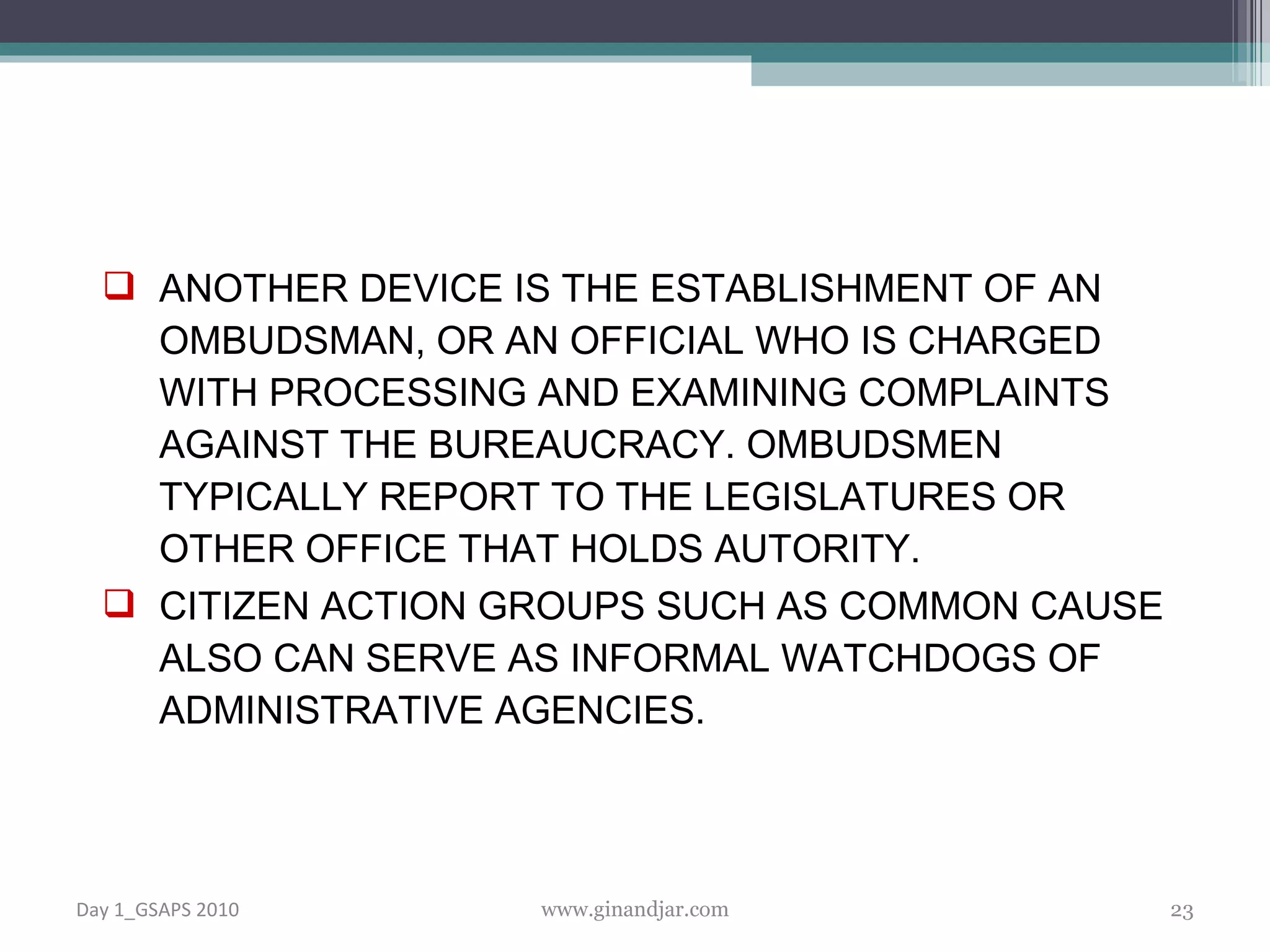 ANOTHER DEVICE IS THE ESTABLISHMENT OF AN OMBUDSMAN, OR AN OFFICIAL WHO IS CHARGED WITH PROCESSING AND EXAMINING COMPLAINTS AGAINST THE BUREAUCRACY. OMBUDSMEN TYPICALLY REPORT TO THE LEGISLATURES OR OTHER OFFICE THAT HOLDS AUTORITY.  CITIZEN ACTION GROUPS SUCH AS COMMON CAUSE ALSO CAN SERVE AS INFORMAL WATCHDOGS OF ADMINISTRATIVE AGENCIES.  Day 1_GSAPS 2010 www.ginandjar.com 