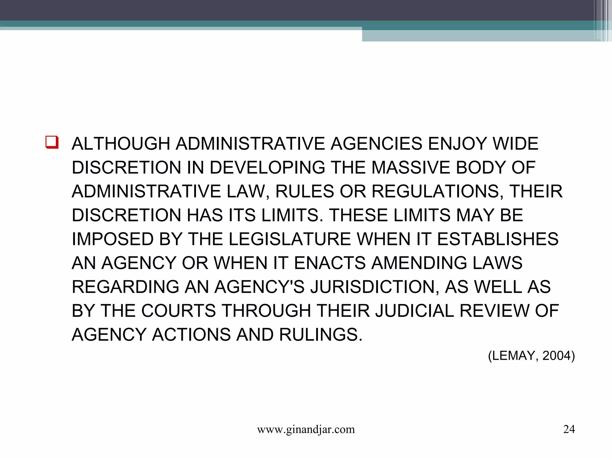 ALTHOUGH ADMINISTRATIVE AGENCIES ENJOY WIDE DISCRETION IN DEVELOPING THE MASSIVE BODY OF ADMINISTRATIVE LAW, RULES OR REGULATIONS, THEIR DISCRETION HAS ITS LIMITS. THESE LIMITS MAY BE IMPOSED BY THE LEGISLATURE WHEN IT ESTABLISHES AN AGENCY OR WHEN IT ENACTS AMENDING LAWS REGARDING AN AGENCY'S JURISDICTION, AS WELL AS BY THE COURTS THROUGH THEIR JUDICIAL REVIEW OF AGENCY ACTIONS AND RULINGS. (LEMAY, 2004) www.ginandjar.com 
