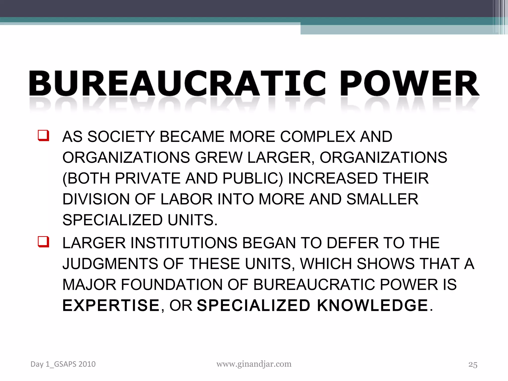 AS SOCIETY BECAME MORE COMPLEX AND ORGANIZATIONS GREW LARGER, ORGANIZATIONS (BOTH PRIVATE AND PUBLIC) INCREASED THEIR DIVISION OF LABOR INTO MORE AND SMALLER SPECIALIZED UNITS. LARGER INSTITUTIONS BEGAN TO DEFER TO THE JUDGMENTS OF THESE UNITS, WHICH SHOWS THAT A MAJOR FOUNDATION OF BUREAUCRATIC POWER IS  EXPERTISE , OR  SPECIALIZED KNOWLEDGE .  Day 1_GSAPS 2010 www.ginandjar.com 