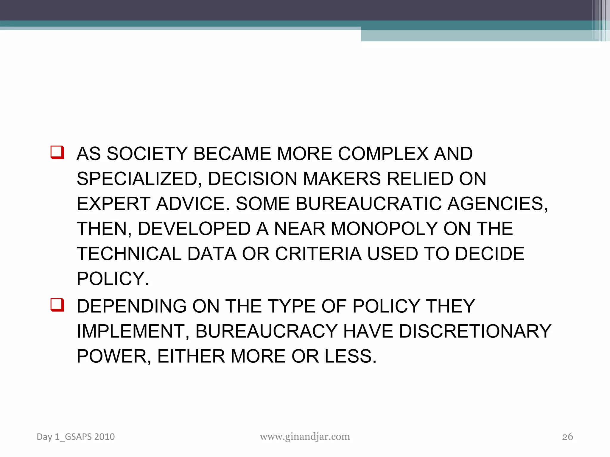 AS SOCIETY BECAME MORE COMPLEX AND SPECIALIZED, DECISION MAKERS RELIED ON EXPERT ADVICE. SOME BUREAUCRATIC AGENCIES, THEN, DEVELOPED A NEAR MONOPOLY ON THE TECHNICAL DATA OR CRITERIA USED TO DECIDE POLICY. DEPENDING ON THE TYPE OF POLICY THEY IMPLEMENT, BUREAUCRACY HAVE DISCRETIONARY POWER, EITHER MORE OR LESS.   Day 1_GSAPS 2010 www.ginandjar.com 