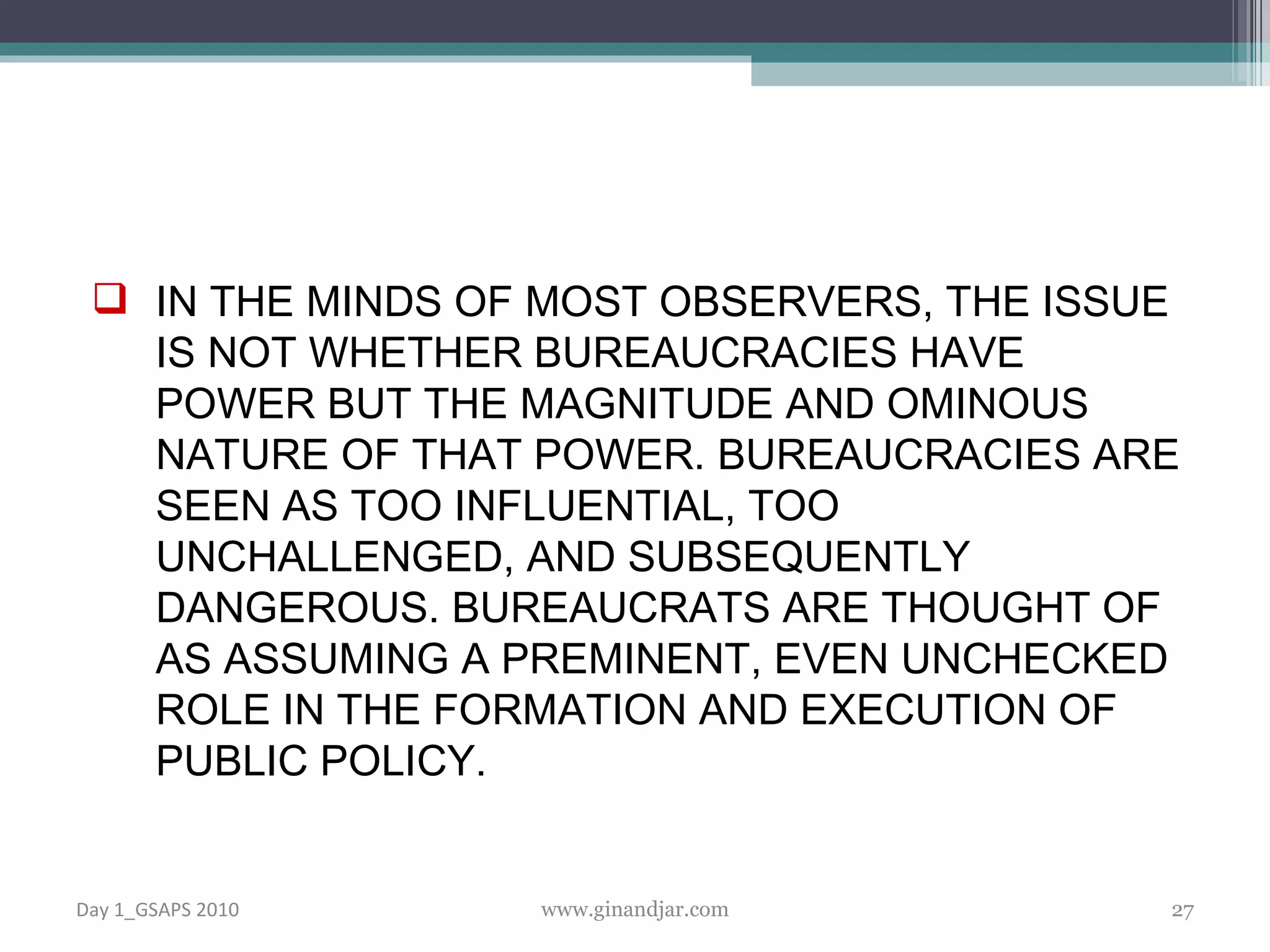 IN THE MINDS OF MOST OBSERVERS, THE ISSUE IS NOT WHETHER BUREAUCRACIES HAVE POWER BUT THE MAGNITUDE AND OMINOUS NATURE OF THAT POWER. BUREAUCRACIES ARE SEEN AS TOO INFLUENTIAL, TOO UNCHALLENGED, AND SUBSEQUENTLY DANGEROUS. BUREAUCRATS ARE THOUGHT OF AS ASSUMING A PREMINENT, EVEN UNCHECKED ROLE IN THE FORMATION AND EXECUTION OF PUBLIC POLICY.  Day 1_GSAPS 2010 www.ginandjar.com 