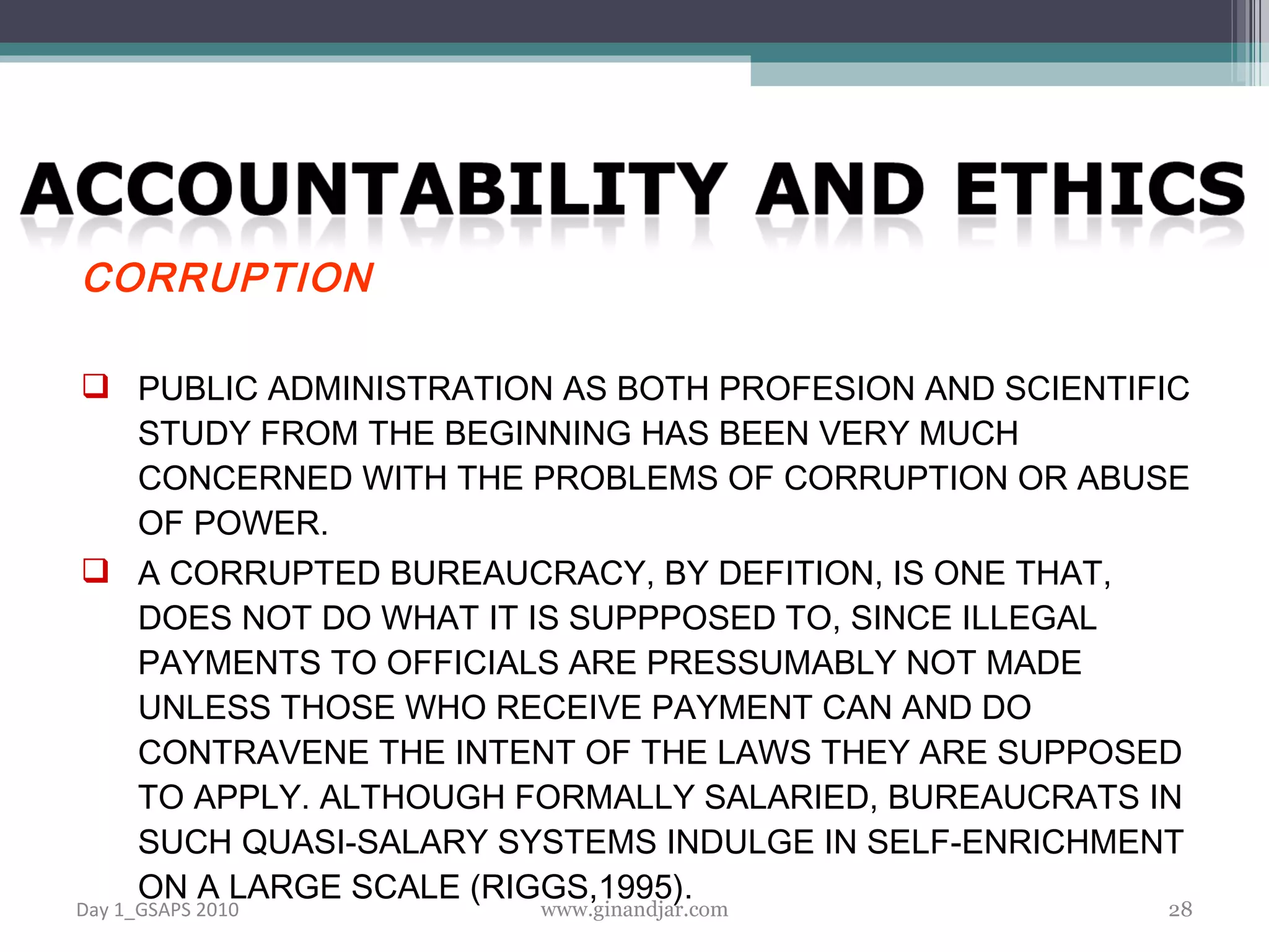 CORRUPTION PUBLIC ADMINISTRATION AS BOTH PROFESION AND SCIENTIFIC STUDY FROM THE BEGINNING HAS BEEN VERY MUCH CONCERNED WITH THE PROBLEMS OF CORRUPTION OR ABUSE OF POWER. A CORRUPTED BUREAUCRACY, BY DEFITION, IS ONE THAT, DOES NOT DO WHAT IT IS SUPPPOSED TO, SINCE ILLEGAL PAYMENTS TO OFFICIALS ARE PRESSUMABLY NOT MADE UNLESS THOSE WHO RECEIVE PAYMENT CAN AND DO CONTRAVENE THE INTENT OF THE LAWS THEY ARE SUPPOSED TO APPLY. ALTHOUGH FORMALLY SALARIED, BUREAUCRATS IN SUCH QUASI-SALARY SYSTEMS INDULGE IN SELF-ENRICHMENT ON A LARGE SCALE (RIGGS,1995). Day 1_GSAPS 2010 www.ginandjar.com 