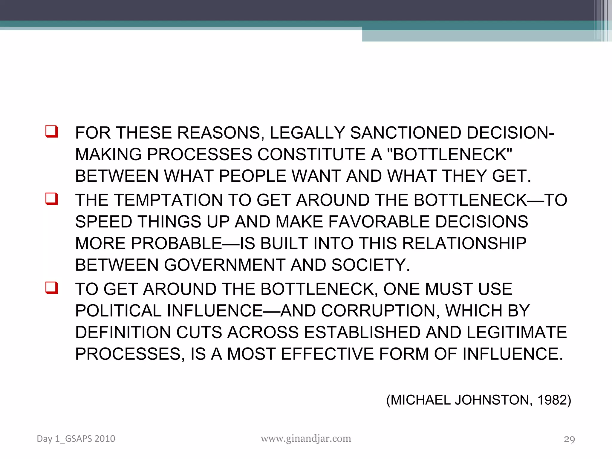 FOR THESE REASONS, LEGALLY SANCTIONED DECISION-MAKING PROCESSES CONSTITUTE A &quot;BOTTLENECK&quot; BETWEEN WHAT PEOPLE WANT AND WHAT THEY GET.  THE TEMPTATION TO GET AROUND THE BOTTLENECK—TO SPEED THINGS UP AND MAKE FAVORABLE DECISIONS MORE PROBABLE—IS BUILT INTO THIS RELATIONSHIP BETWEEN GOVERNMENT AND SOCIETY.  TO GET AROUND THE BOTTLENECK, ONE MUST USE POLITICAL INFLUENCE—AND CORRUPTION, WHICH BY DEFINITION CUTS ACROSS ESTABLISHED AND LEGITIMATE PROCESSES, IS A MOST EFFECTIVE FORM OF INFLUENCE. (MICHAEL JOHNSTON, 1982)  Day 1_GSAPS 2010 www.ginandjar.com 