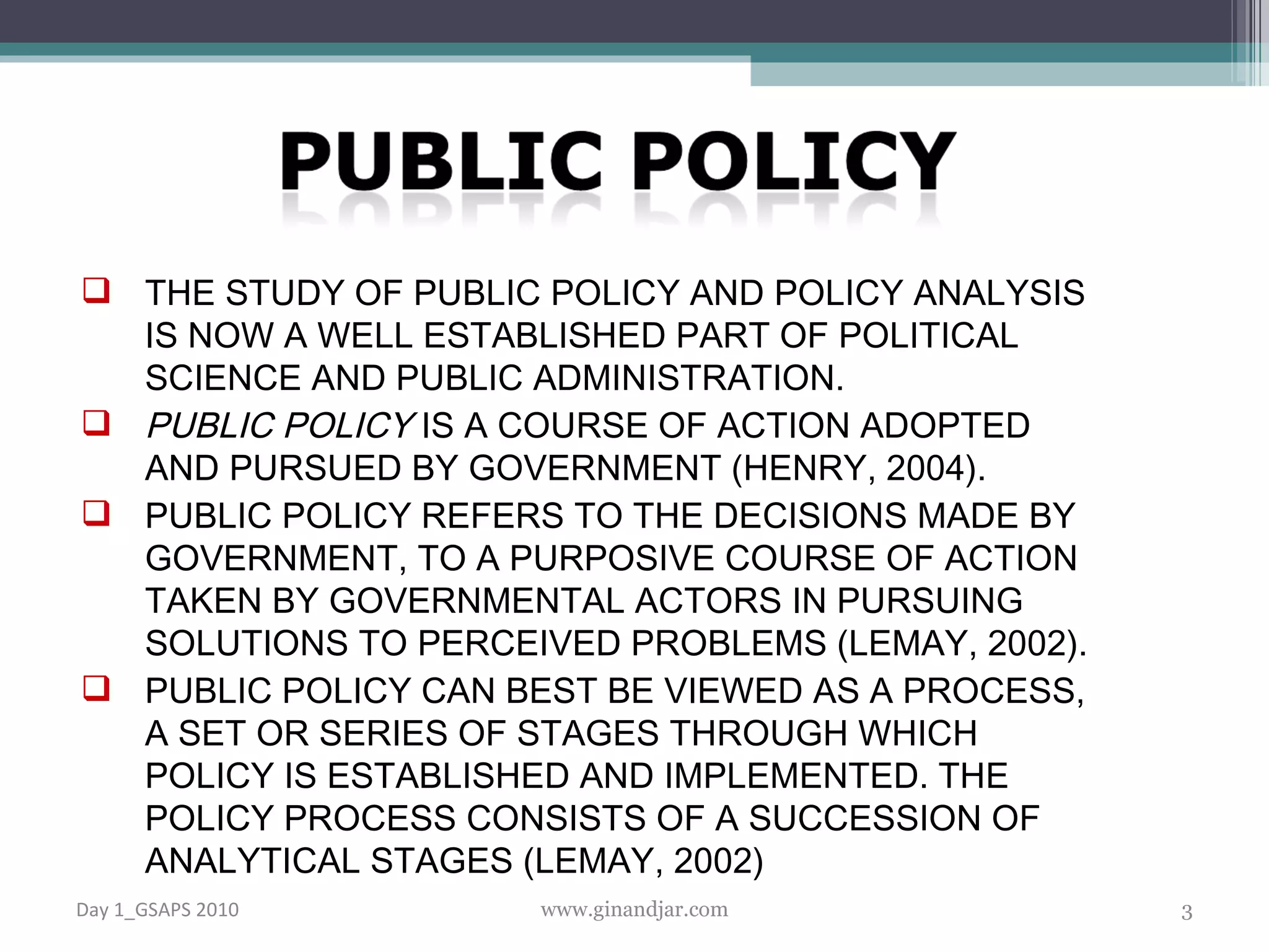 THE STUDY OF PUBLIC POLICY AND POLICY ANALYSIS IS NOW A WELL ESTABLISHED PART OF POLITICAL SCIENCE AND PUBLIC ADMINISTRATION. PUBLIC POLICY  IS A COURSE OF ACTION ADOPTED AND PURSUED BY GOVERNMENT (HENRY, 2004).  PUBLIC POLICY REFERS TO THE DECISIONS MADE BY GOVERNMENT, TO A PURPOSIVE COURSE OF ACTION TAKEN BY GOVERNMENTAL ACTORS IN PURSUING SOLUTIONS TO PERCEIVED PROBLEMS (LEMAY, 2002).  PUBLIC POLICY CAN BEST BE VIEWED AS A PROCESS, A SET OR SERIES OF STAGES THROUGH WHICH POLICY IS ESTABLISHED AND IMPLEMENTED. THE POLICY PROCESS CONSISTS OF A SUCCESSION OF ANALYTICAL STAGES ( LEMAY, 2002) Day 1_GSAPS 2010 www.ginandjar.com 