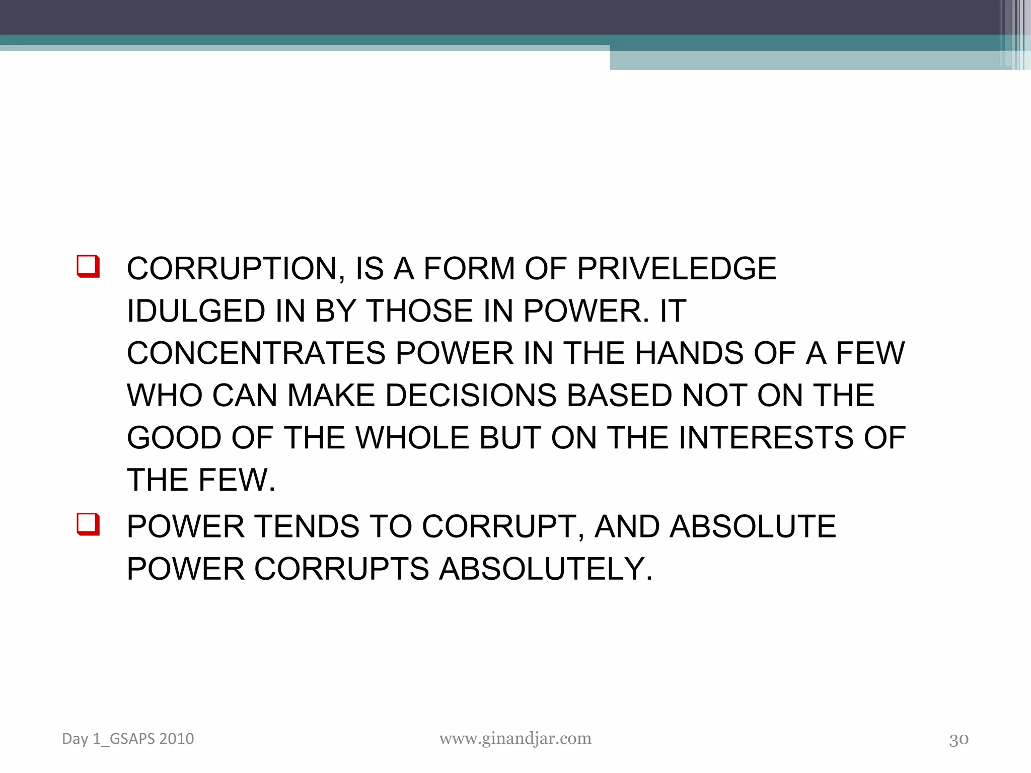 CORRUPTION, IS A FORM OF PRIVELEDGE IDULGED IN BY THOSE IN POWER. IT CONCENTRATES POWER IN THE HANDS OF A FEW WHO CAN MAKE DECISIONS BASED NOT ON THE GOOD OF THE WHOLE BUT ON THE INTERESTS OF THE FEW.  POWER TENDS TO CORRUPT, AND ABSOLUTE POWER CORRUPTS ABSOLUTELY. Day 1_GSAPS 2010 www.ginandjar.com 