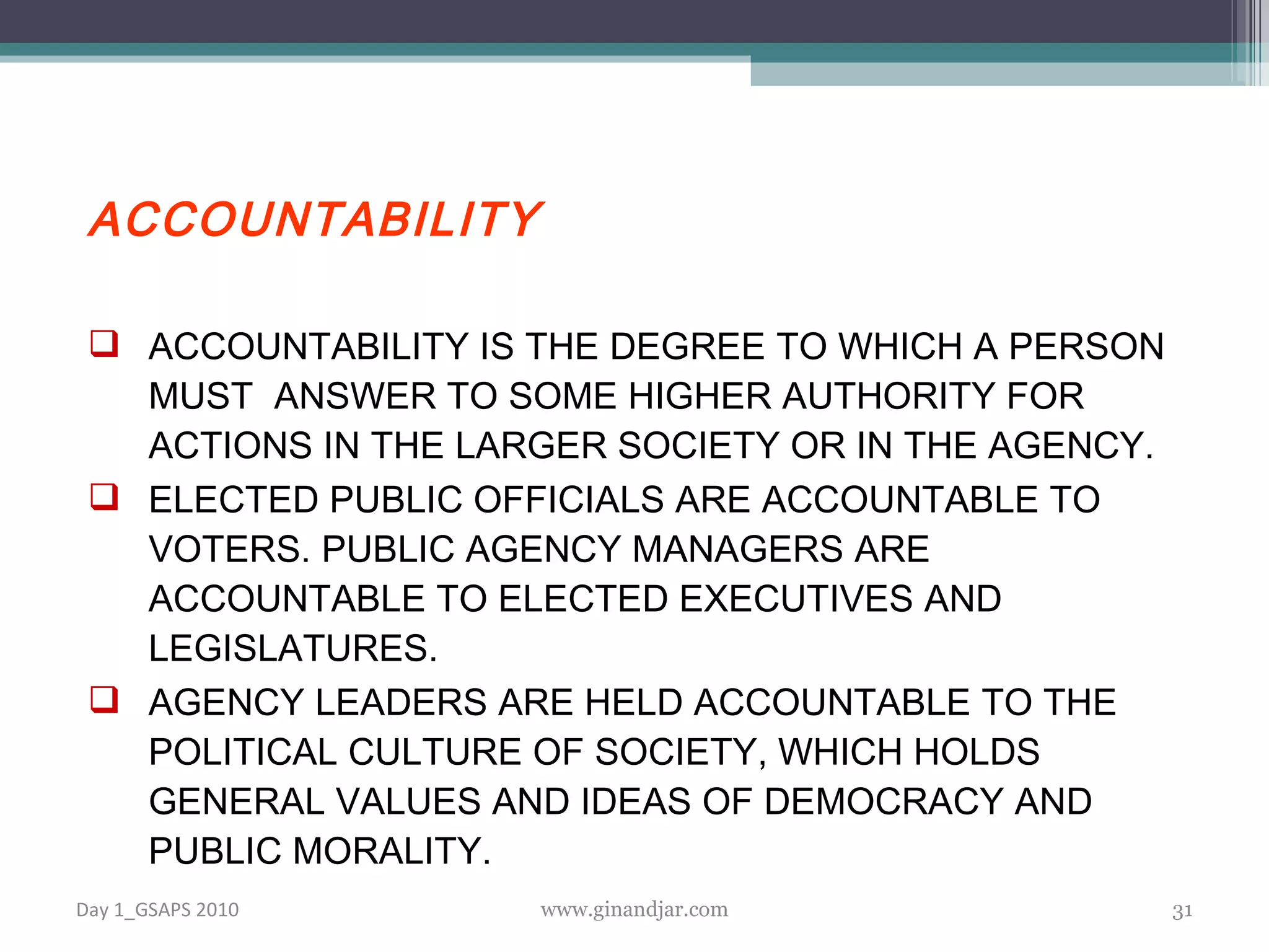 ACCOUNTABILITY ACCOUNTABILITY IS THE DEGREE TO WHICH A PERSON MUST  ANSWER TO SOME HIGHER AUTHORITY FOR ACTIONS IN THE LARGER SOCIETY OR IN THE AGENCY.  ELECTED PUBLIC OFFICIALS ARE ACCOUNTABLE TO VOTERS. PUBLIC AGENCY MANAGERS ARE ACCOUNTABLE TO ELECTED EXECUTIVES AND LEGISLATURES.  AGENCY LEADERS ARE HELD ACCOUNTABLE TO THE POLITICAL CULTURE OF SOCIETY, WHICH HOLDS GENERAL VALUES AND IDEAS OF DEMOCRACY AND PUBLIC MORALITY.  Day 1_GSAPS 2010 www.ginandjar.com 